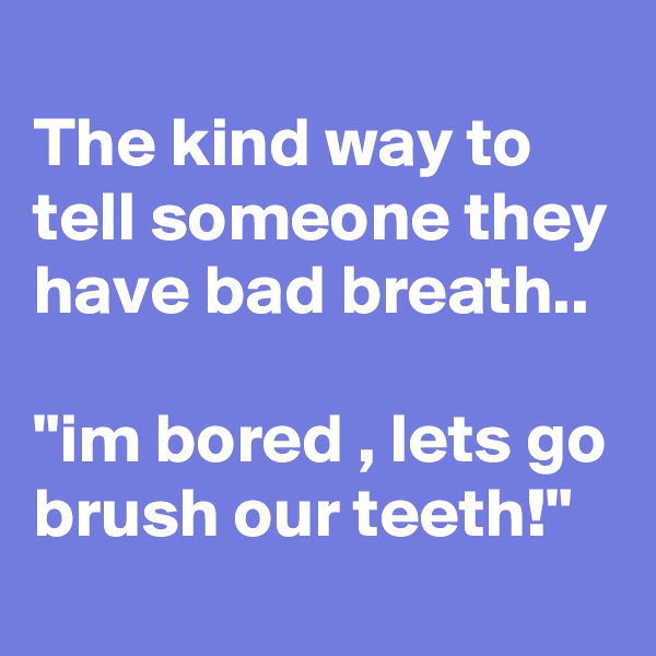 
The kind way to tell someone they have bad breath..

"im bored , lets go brush our teeth!"