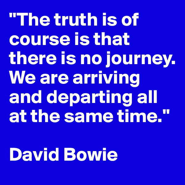 "The truth is of course is that there is no journey. We are arriving and departing all at the same time."

David Bowie