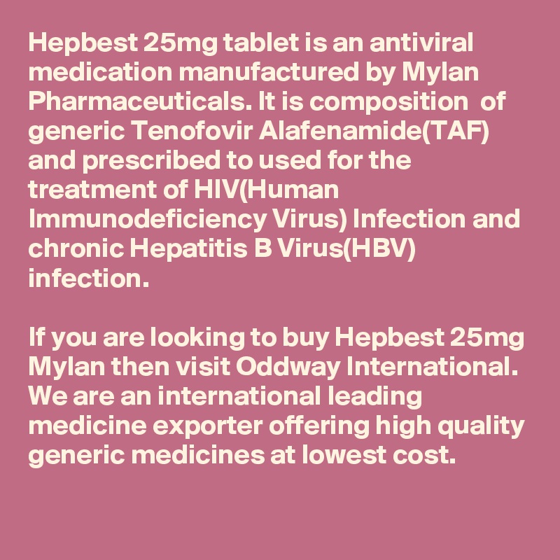 Hepbest 25mg tablet is an antiviral medication manufactured by Mylan Pharmaceuticals. It is composition  of generic Tenofovir Alafenamide(TAF) and prescribed to used for the treatment of HIV(Human Immunodeficiency Virus) Infection and chronic Hepatitis B Virus(HBV) infection. 

If you are looking to buy Hepbest 25mg Mylan then visit Oddway International. We are an international leading medicine exporter offering high quality generic medicines at lowest cost. 
