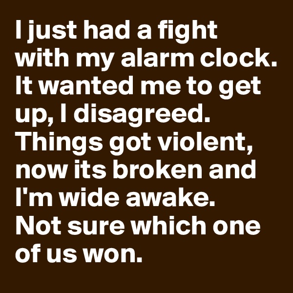 I just had a fight with my alarm clock.
It wanted me to get up, I disagreed. Things got violent, now its broken and I'm wide awake.
Not sure which one of us won.