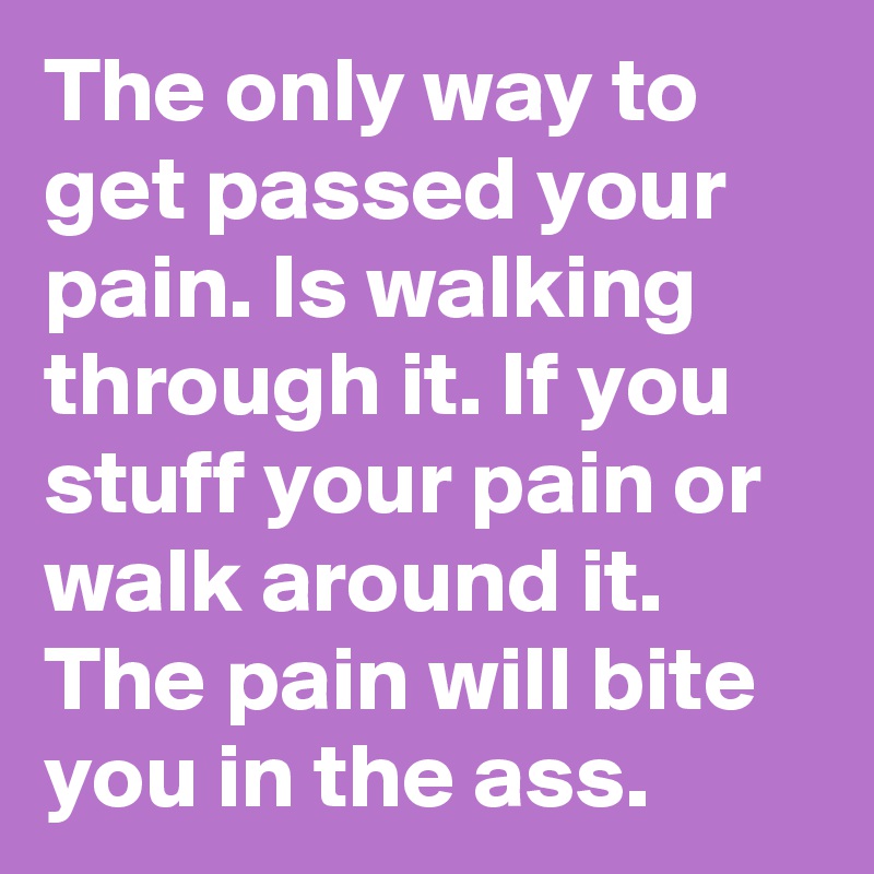 The only way to get passed your pain. Is walking through it. If you stuff your pain or walk around it. The pain will bite you in the ass.
