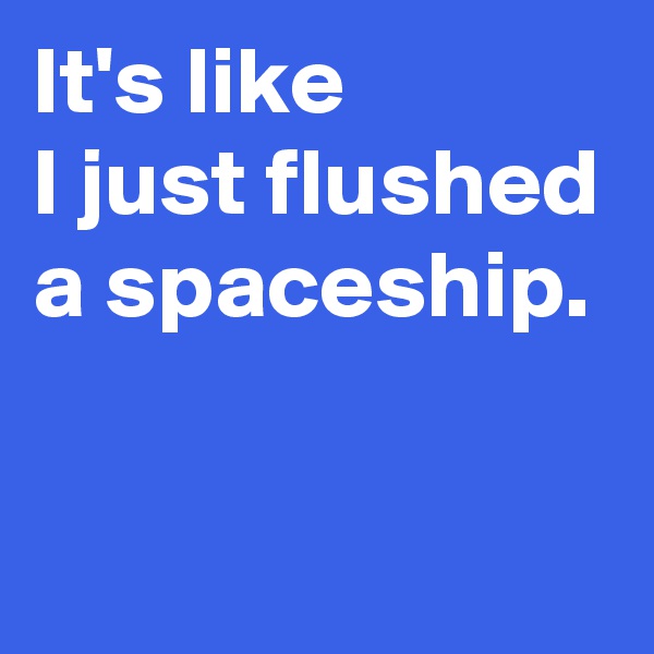 It's like 
I just flushed a spaceship.

