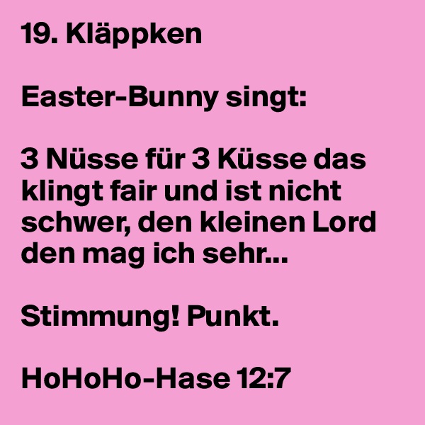 19. Kläppken

Easter-Bunny singt: 

3 Nüsse für 3 Küsse das klingt fair und ist nicht schwer, den kleinen Lord den mag ich sehr...

Stimmung! Punkt.

HoHoHo-Hase 12:7