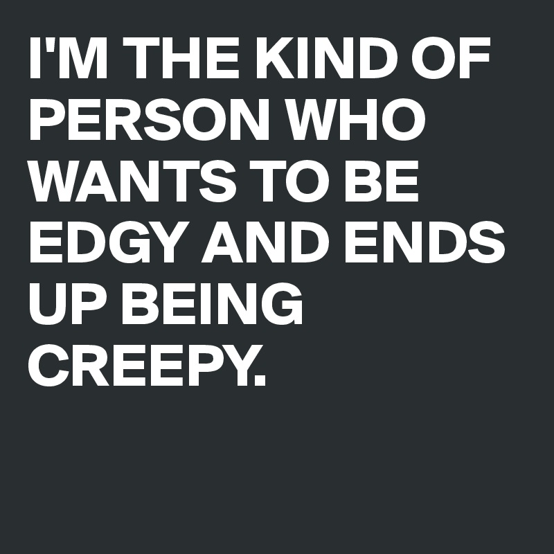 I'M THE KIND OF PERSON WHO WANTS TO BE EDGY AND ENDS UP BEING CREEPY.

