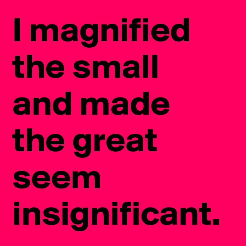 I magnified
the small 
and made the great seem insignificant.