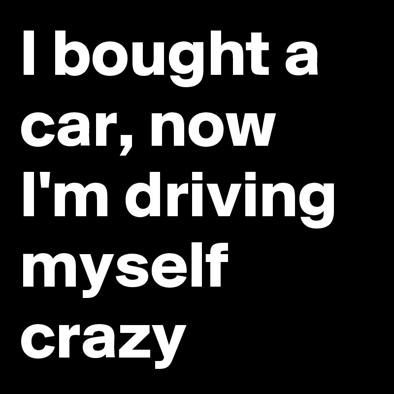 I bought a car, now I'm driving myself crazy