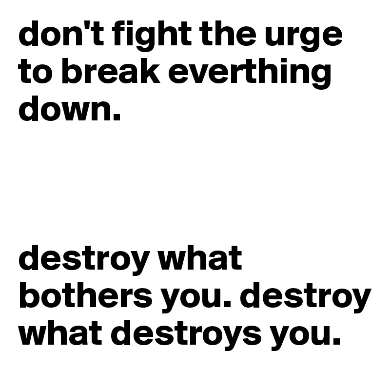 don't fight the urge to break everthing down. 



destroy what bothers you. destroy what destroys you.
