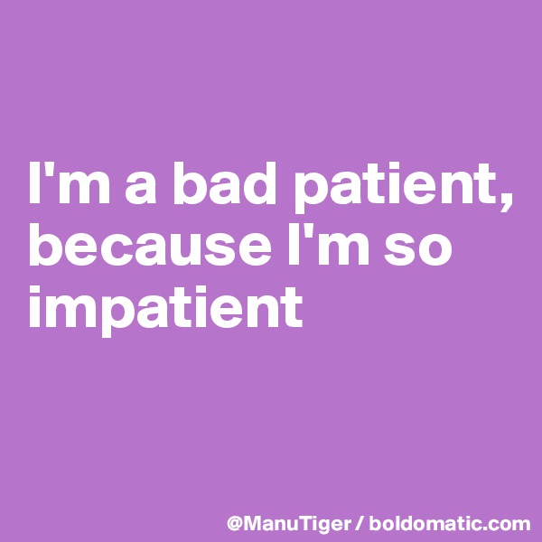 

I'm a bad patient,
because I'm so impatient

