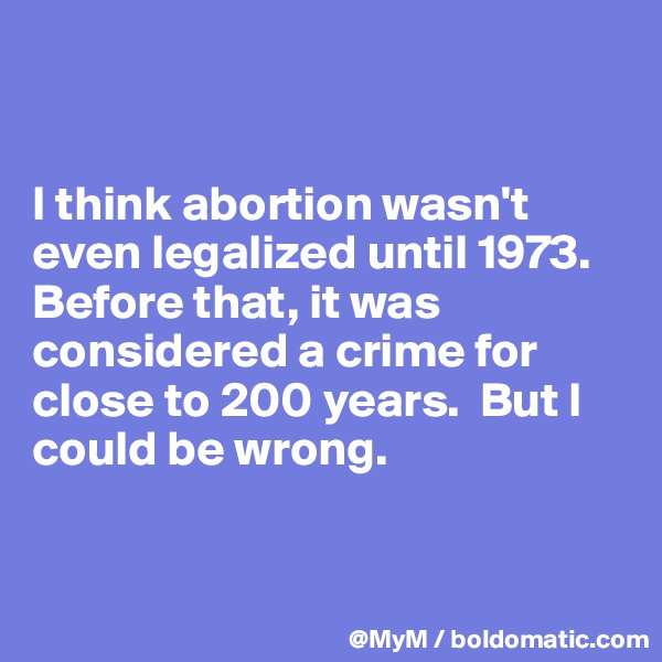 


I think abortion wasn't even legalized until 1973.  Before that, it was considered a crime for close to 200 years.  But I could be wrong. 


