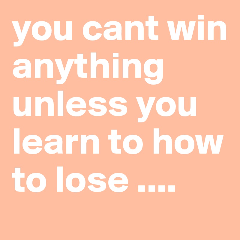 you cant win anything unless you learn to how to lose ....