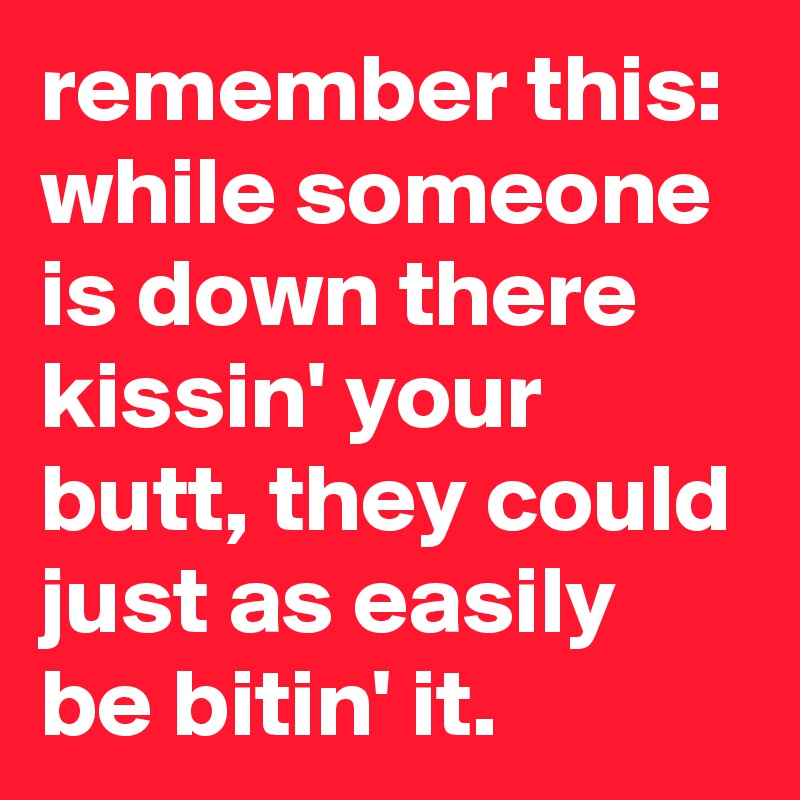 remember this: while someone is down there kissin' your butt, they could just as easily be bitin' it.