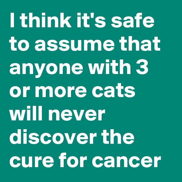 I think it's safe to assume that anyone with 3 or more cats will never discover the cure for cancer