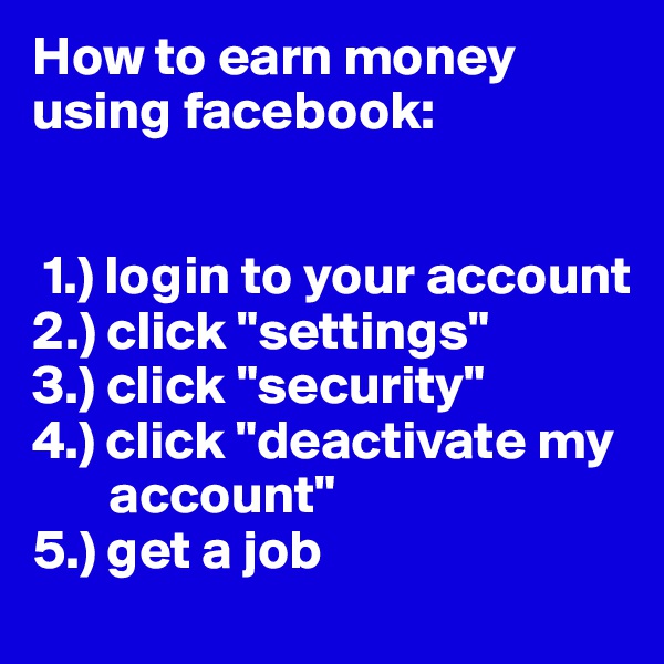 How to earn money using facebook:


 1.) login to your account
2.) click "settings"
3.) click "security"
4.) click "deactivate my     
       account"
5.) get a job