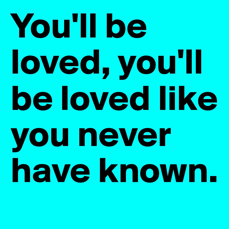 You'll be loved, you'll be loved like you never have known. 