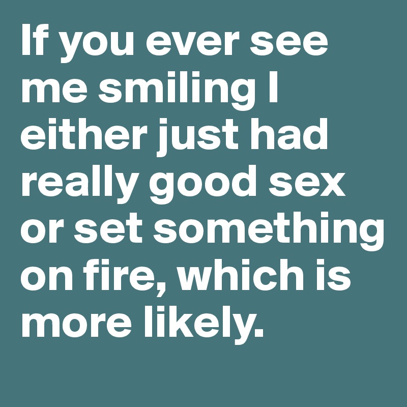 If you ever see me smiling I either just had really good sex or set something on fire, which is more likely.