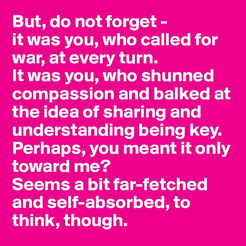 But, do not forget - 
it was you, who called for war, at every turn. 
It was you, who shunned compassion and balked at the idea of sharing and understanding being key.
Perhaps, you meant it only toward me?
Seems a bit far-fetched and self-absorbed, to think, though.