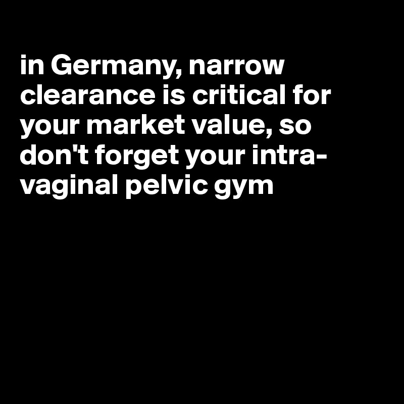 
in Germany, narrow clearance is critical for your market value, so don't forget your intra-vaginal pelvic gym





