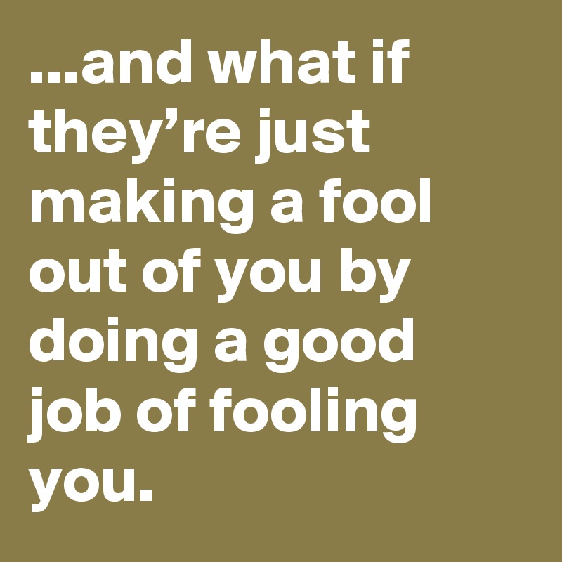 ...and what if they’re just making a fool out of you by doing a good job of fooling you.