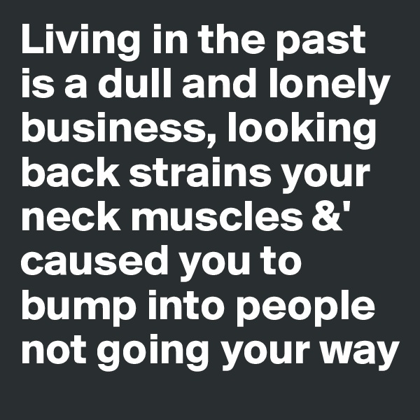 Living in the past is a dull and lonely business, looking back strains your neck muscles &' caused you to bump into people not going your way