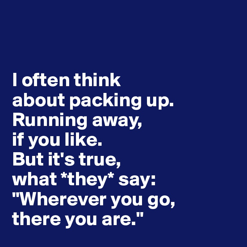 


I often think 
about packing up. 
Running away, 
if you like. 
But it's true, 
what *they* say:
"Wherever you go, 
there you are."