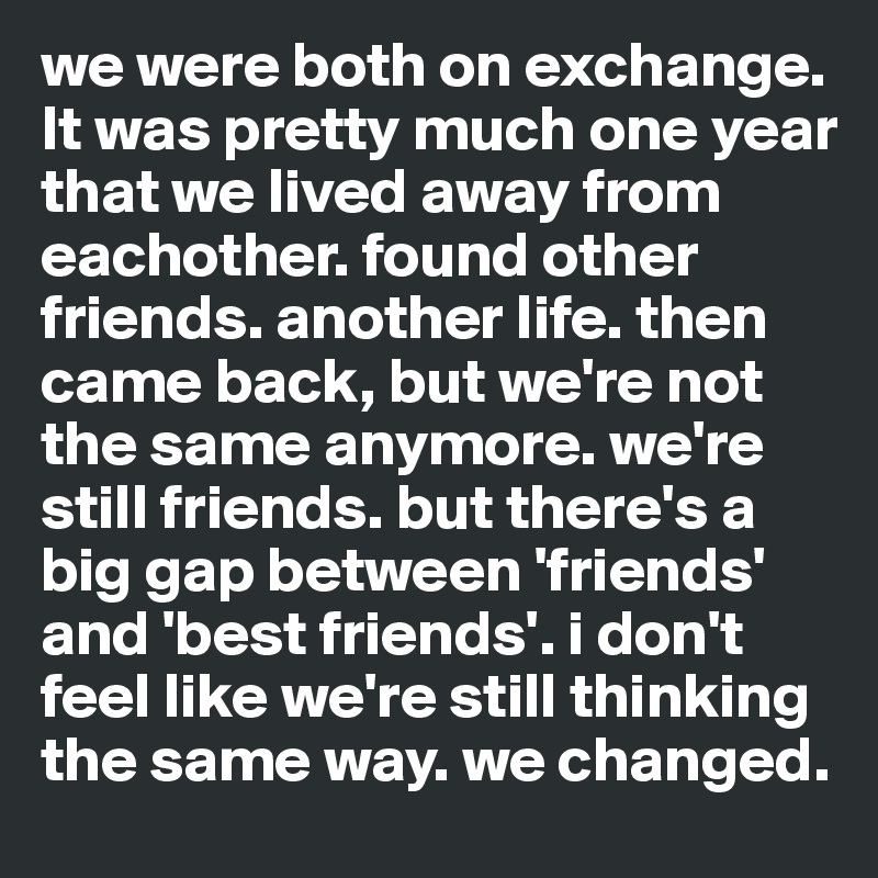 we were both on exchange. It was pretty much one year that we lived away from eachother. found other friends. another life. then came back, but we're not the same anymore. we're still friends. but there's a big gap between 'friends' and 'best friends'. i don't feel like we're still thinking the same way. we changed.