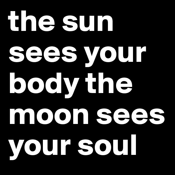 the sun sees your body the moon sees your soul 