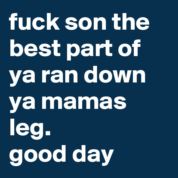 fuck son the best part of ya ran down ya mamas leg.
good day 