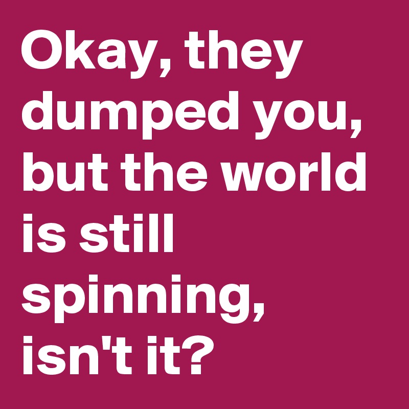Okay, they dumped you, but the world is still spinning, isn't it?