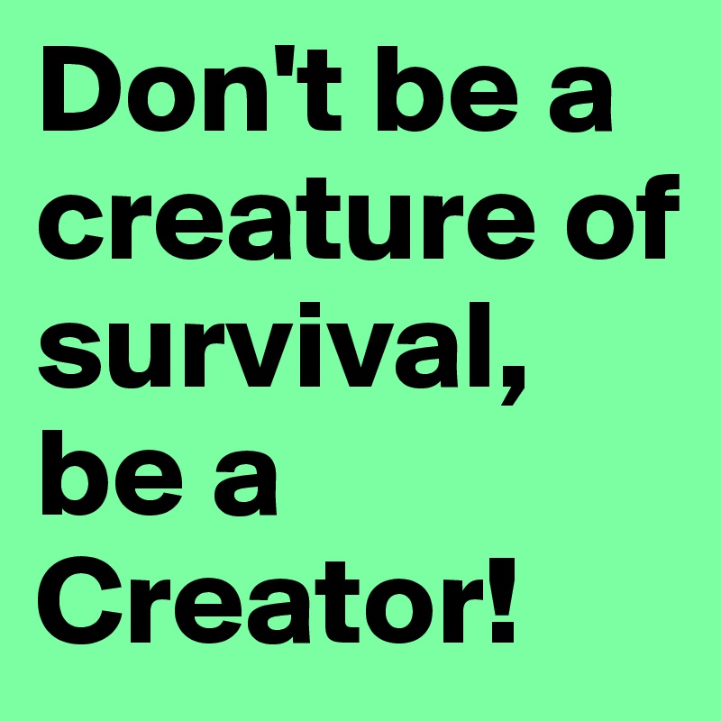 Don't be a creature of survival, be a Creator!