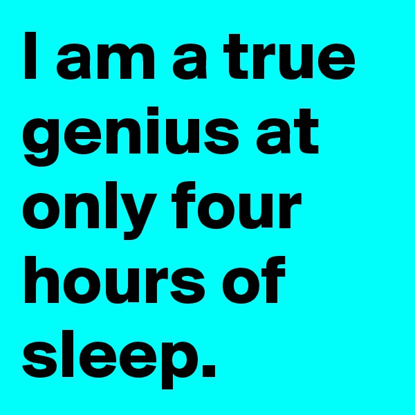 I am a true genius at only four hours of sleep.