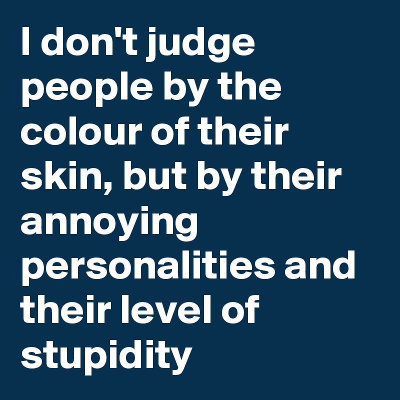 I don't judge people by the colour of their skin, but by their annoying personalities and their level of stupidity