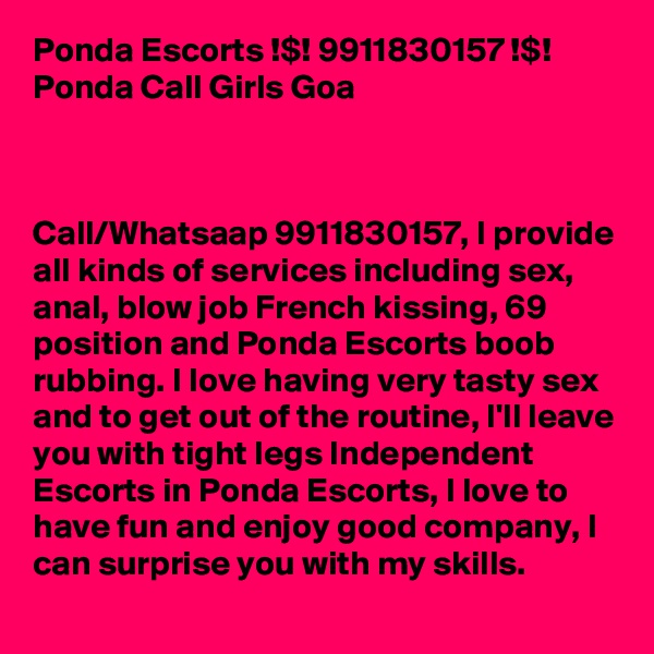 Ponda Escorts !$! 9911830157 !$! Ponda Call Girls Goa



Call/Whatsaap 9911830157, I provide all kinds of services including sex, anal, blow job French kissing, 69 position and Ponda Escorts boob rubbing. I love having very tasty sex and to get out of the routine, I'll leave you with tight legs Independent Escorts in Ponda Escorts, I love to have fun and enjoy good company, I can surprise you with my skills. 