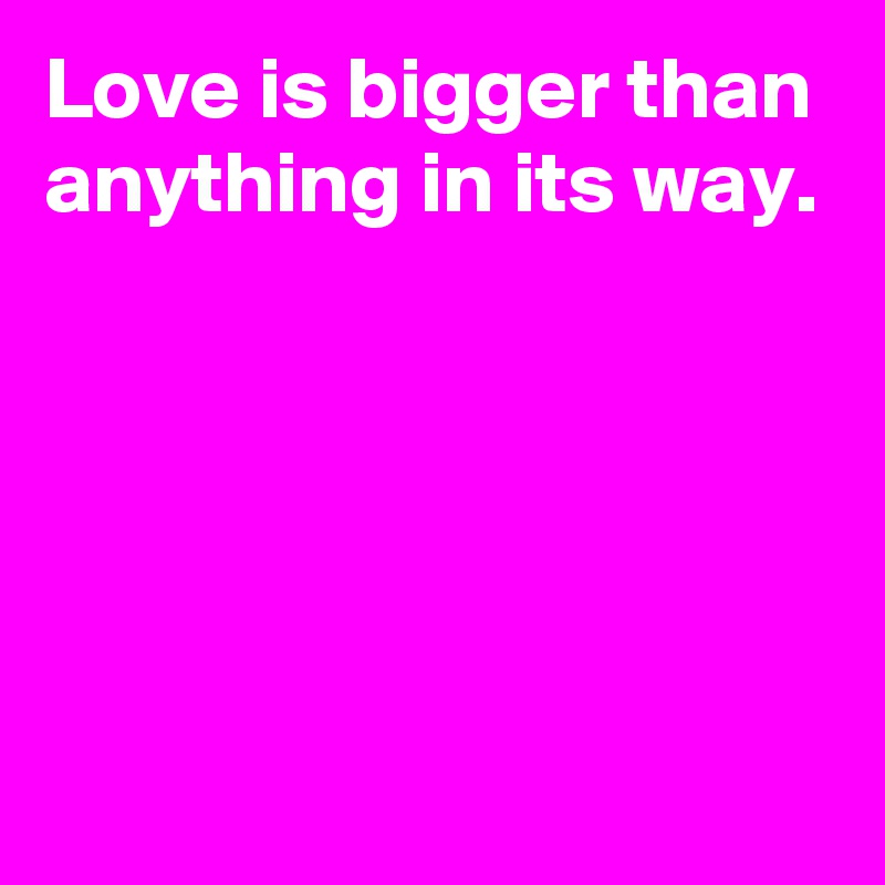 Love is bigger than anything in its way.





