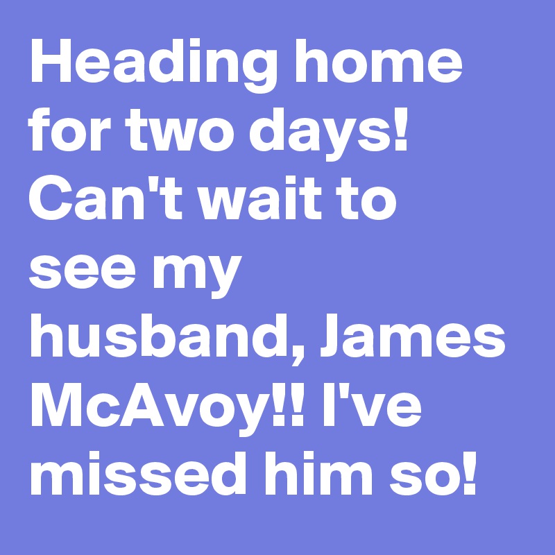 Heading home for two days! Can't wait to see my husband, James McAvoy!! I've missed him so!