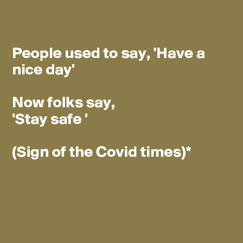 

People used to say, 'Have a nice day'

Now folks say,
'Stay safe '

(Sign of the Covid times)*



