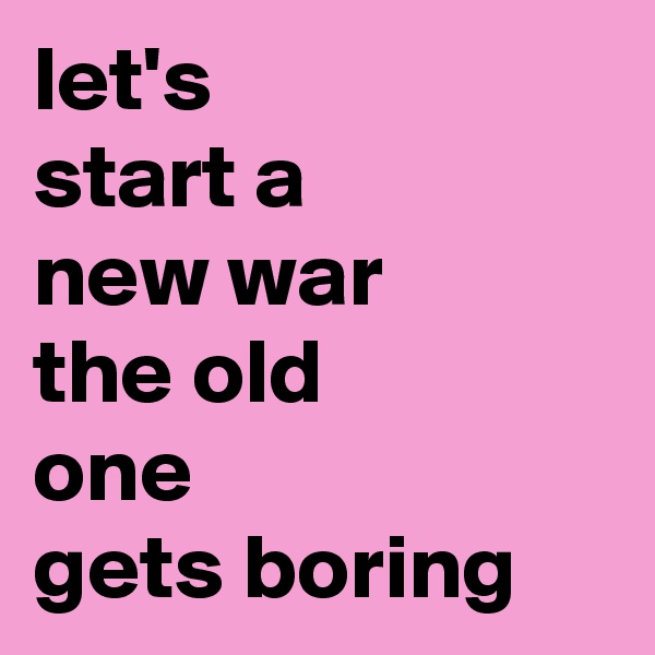 let's
start a
new war
the old
one
gets boring
