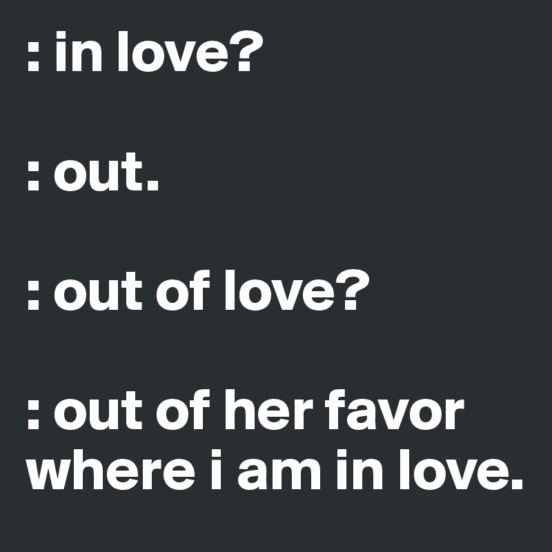 : in love? 

: out. 

: out of love?

: out of her favor where i am in love. 