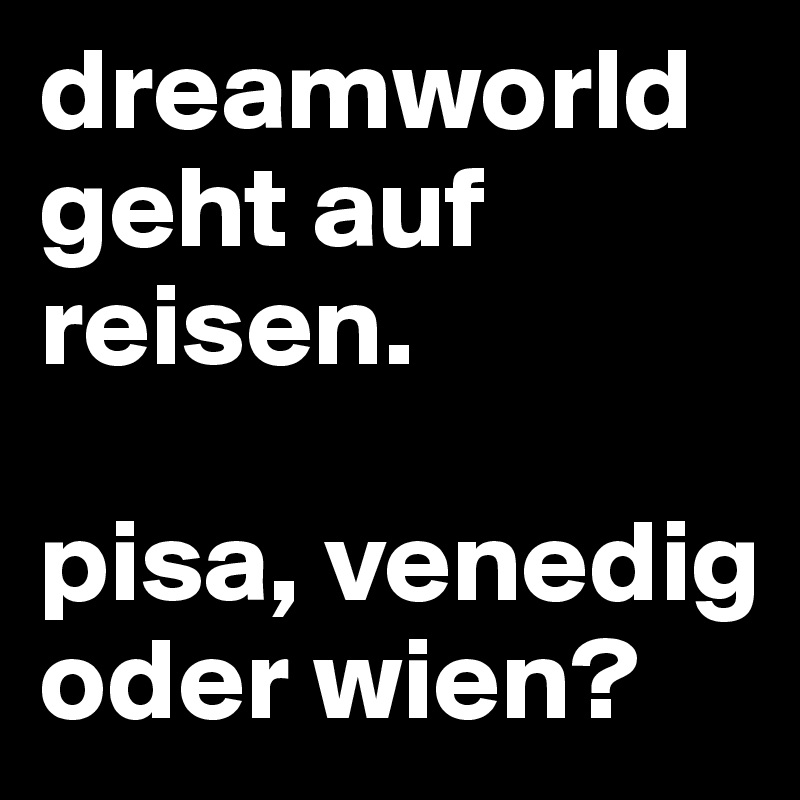 dreamworld geht auf reisen.

pisa, venedig oder wien?