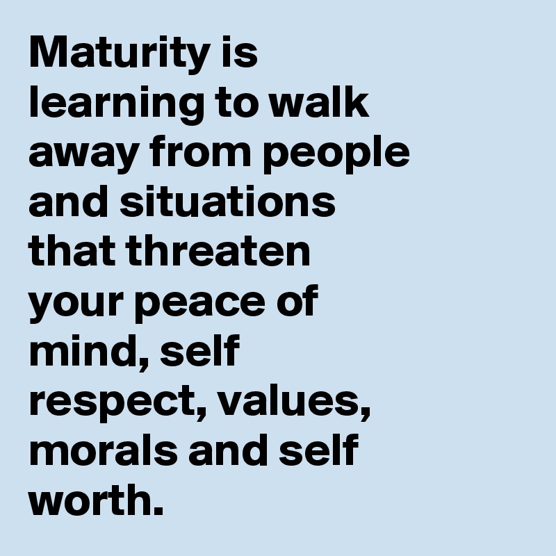 Maturity is learning to walk away from people and situations that threaten your peace of mind, self respect, values, morals and self worth.