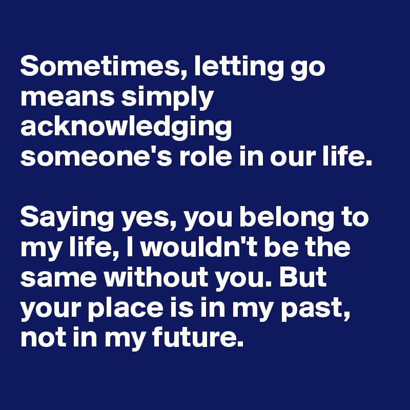 
Sometimes, letting go means simply acknowledging someone's role in our life.

Saying yes, you belong to my life, I wouldn't be the same without you. But your place is in my past, not in my future.
