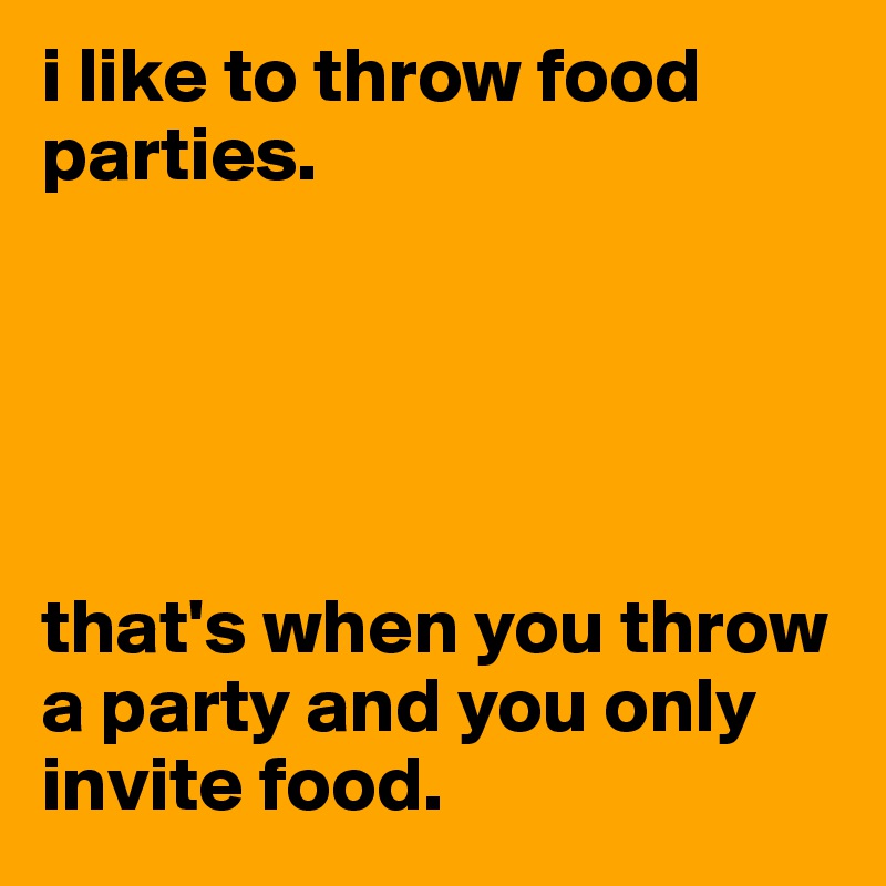 i like to throw food parties.





that's when you throw a party and you only invite food.