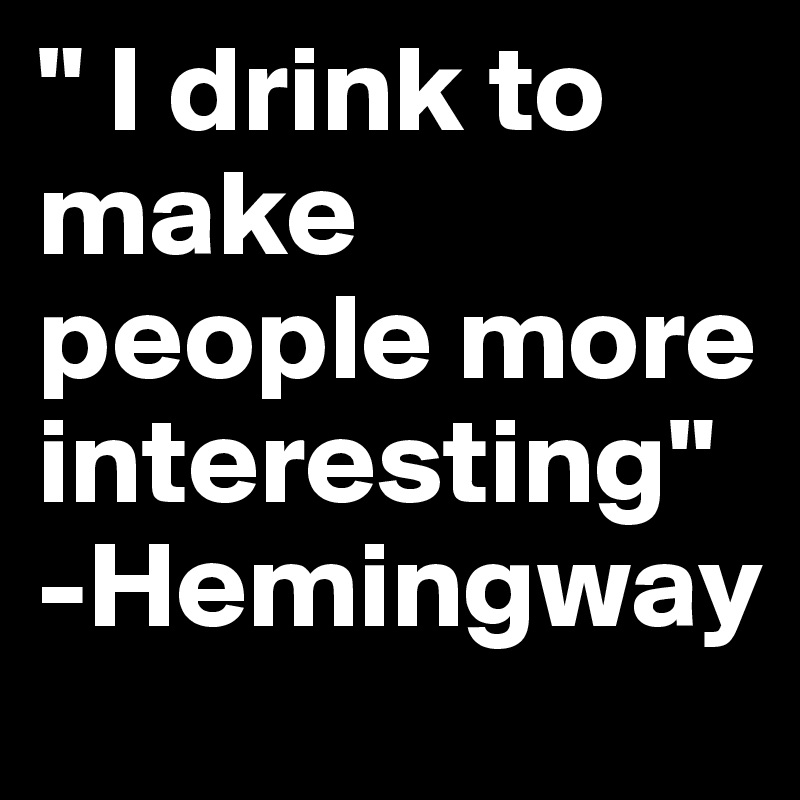 " I drink to make people more interesting"
-Hemingway