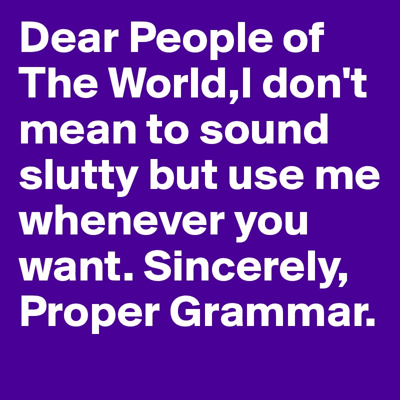 Dear People of The World,I don't mean to sound slutty but use me whenever you want. Sincerely, Proper Grammar.