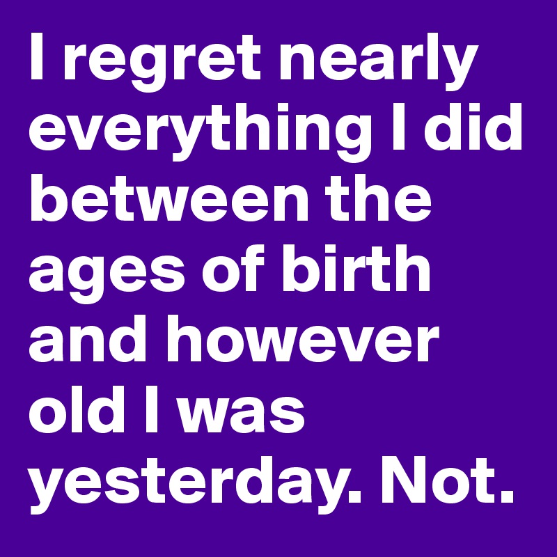 I regret nearly everything I did between the ages of birth and however old I was yesterday. Not.