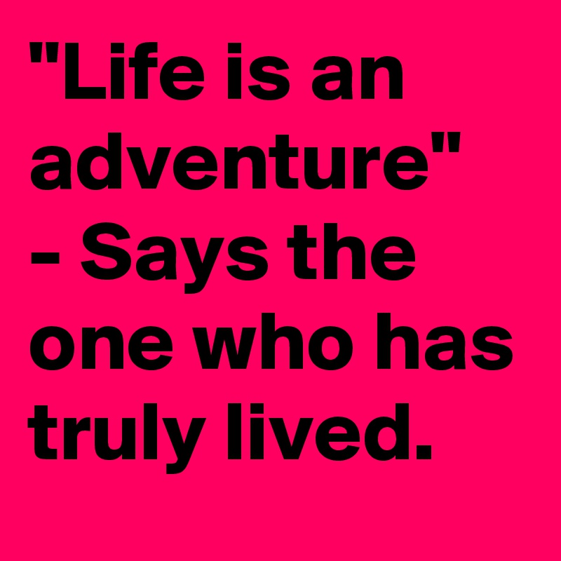 "Life is an adventure"
- Says the one who has truly lived.