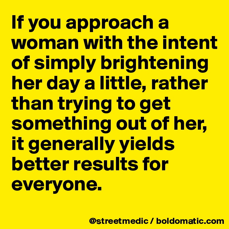 If you approach a woman with the intent of simply brightening her day a little, rather than trying to get something out of her, it generally yields better results for everyone.
