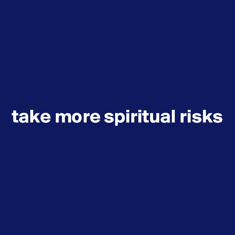




take more spiritual risks



