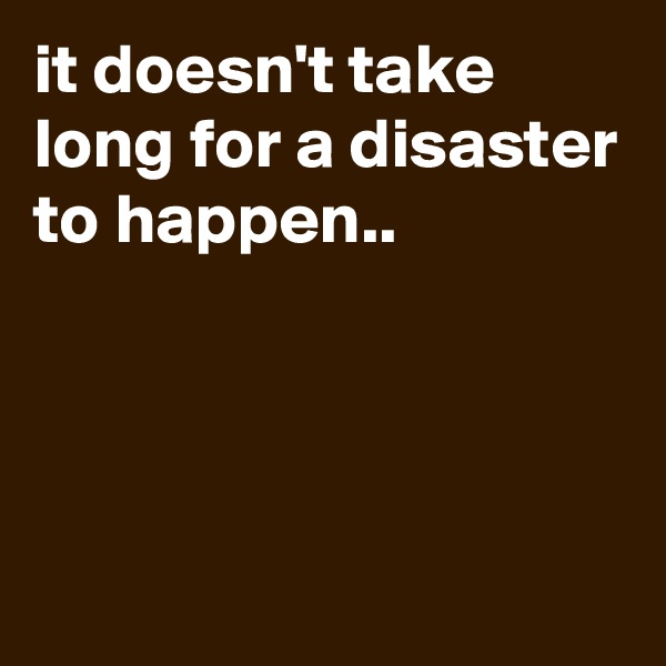 it doesn't take long for a disaster to happen..




