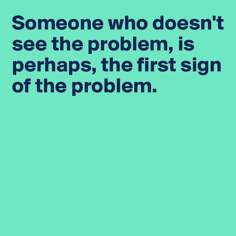 Someone who doesn't see the problem, is perhaps, the first sign of the problem.




