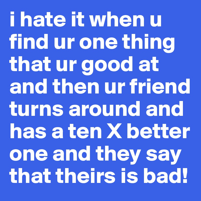 i hate it when u find ur one thing that ur good at and then ur friend turns around and has a ten X better one and they say that theirs is bad!